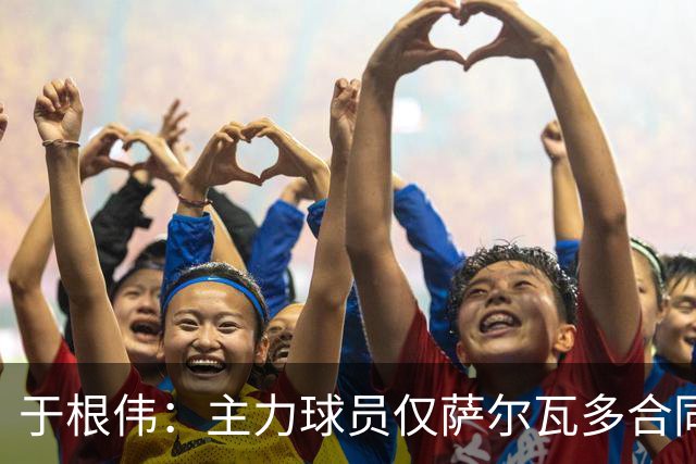 于根伟：主力球员仅萨尔瓦多合同年底到期 后4场没太多容错空间